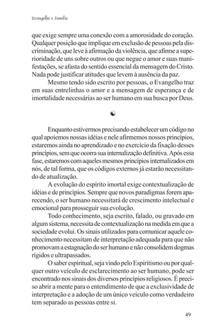 Evangelho e Família


que exige sempre uma conexão com a amorosidade do coração.
Qualquer posição que implique em exclusão de pessoas pela dis-
criminação, que leve à afirmação da violência, que afirme a supe-
rioridade de uns sobre outros ou que negue o amor e suas mani-
festações, se afasta do sentido essencial da mensagem do Cristo.
Nada pode justificar atitudes que levem à ausência da paz.
      Mesmo tendo sido escrito por pessoas, o Evangelho traz
em suas entrelinhas o amor e a mensagem de esperança e de
imortalidade necessárias ao ser humano em sua busca por Deus.

                                ☯

       Enquanto estivermos precisando estabelecer um código no
qual apoiemos nossas idéias e nele afirmemos nossos princípios,
estaremos ainda no aprendizado e no exercício da fixação desses
princípios, sem que ocorra sua internalização definitiva. Após essa
fase, estaremos com aqueles mesmos princípios internalizados em
nós, de tal forma, que os códigos externos já estarão necessitan-
do de atualização.
       A evolução do espírito imortal exige contextualização de
idéias e de princípios. Sempre que novos paradigmas forem apa-
recendo, o ser humano necessitará de crescimento intelectual e
emocional para prosseguir sua evolução.
       Todo conhecimento, seja escrito, falado, ou gravado em
algum sistema, necessita de contextualização na medida em que a
sociedade evolui. Os sinais utilizados para comunicar aquele co-
nhecimento necessitam de interpretação adequada para que não
promovam a estagnação do ser humano e não consolidem dogmas
rígidos e ultrapassados.
       O saber espiritual, seja vindo pelo Espiritismo ou por qual-
quer outro veículo de esclarecimento ao ser humano, pode ser
encontrado nos sinais dos diversos princípios religiosos. É preci-
so abrir a mente para o entendimento de que a exclusividade de
interpretação e a adoção de um único veículo como verdadeiro
tem separado as pessoas entre si.
                                                               49
 