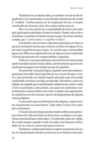 adenáuer novaes


       Nenhum livro, nenhuma obra, ou nenhum veículo de divul-
gação deve ser canonizado ou sacralizado sob pretexto de conter
a ‘verdade’. Embora possa ser de inspiração divina, é sempre
construído por pessoas, para elas e para outras pessoas.
       Deve-se sim, preservar a originalidade do meio e do autor
pelo qual aqueles princípios foram revelados. Porém, não se deve
cristalizar o conteúdo na forma em que surgiu. Devemos lembrar
sempre que ‘a letra mata e o espírito vivifica’.
       Em família, não devemos radicalizar princípios ou fazer as
pessoas aceitarem normas por estarem escritas em algum livro,
por mais respeitáveis que sejam. As normas que se pretendam
passar aos filhos ou a alguém devem ser lógicas e bem explicadas
a fim de que possam ser compreendidas e seguidas.
       Todas as vezes que adotamos um referencial externo para
apoio incondicional de nossas idéias, demonstramos que nos en-
contramos inseguros em relação ao que ela significa.
       Do ponto de vista psicológico, quando assim procedemos,
queremos esconder nossa ignorância ou o receio de que a som-
bra seja mostrada em relação àquele princípio que está sendo
reafirmado com base em algo sacralizado. Insistimos, com essa
atitude, em impedir que a manifestação autônoma da sombra venha
a ferir os princípios conscientes, aos quais nos aferramos vee-
mentemente, numa tentativa de evitar o contato com aquelas par-
tes repulsivas em nós mesmos, através do dogmatismo de alguma
crença religiosa.
       É necessário que nos libertemos dos dogmas, sejam escri-
tos ou presentes na consciência. Todo saber evolui com o pró-
prio ser humano.
       Uma pessoa psicologicamente madura afirma seus princí-
pios éticos de vida com base no bom senso, na lógica e na expe-
riência emocional que extrai deles. Um princípio, para ser válido,
deve estar sempre, quando vivido, levando o ser humano à felici-
dade em si e com os outros com quem convive.
       Nenhuma verdade aprisiona ou separa uma pessoa de ou-
tra. As interpretações do que se escreveu ou se firmou como prin-
50
 