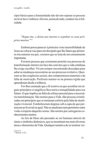 Evangelho e Família


cípio básico para a humanidade não devem separar as pessoas
ou levá-las à violência. Devem, acima de tudo, conduzi-las à feli-
cidade.

                               ☯

      “Segue-me, e deixa aos mortos o sepultar os seus pró-
prios mortos.”11

       Embora possa parecer à primeira vista insensibilidade de
Jesus ao colocar isso para um discípulo que lhe falara que primei-
ro iria enterrar seu pai, veremos que se trata de um ensinamento
importante.
       Existem pessoas que costumam protelar seu processo de
transformação interior em face dos convites que a vida cotidiana
lhe exige escolher. Vivem sempre encontrando desculpas para
adiar as mudanças necessárias ao seu processo evolutivo. Quei-
xam-se das exigências sociais, dos compromissos materiais e da
falta de motivação. Preferem manter-se na postura rígida que
aprenderam desde a infância.
       Foi-lhes ensinado que a fé resolve ou que acreditar em al-
guns princípios evangélicos lhes traria a tranqüilidade para seu
futuro. O que implica na falta de esforço pessoal para a necessá-
ria transformação. São mortos para a Vida. São pessoas cristali-
zadas em princípios que se tornaram estéreis pela falta de atuali-
zação vivencial. Estabeleceram dogmas sob a capa de que per-
tencem ao livro tal ou qual. Não se atualizam nem permitem outra
visão a respeito daqueles temas. São mortos por carregarem co-
nhecimentos mortos.
       As leis de Deus são passadas ao ser humano através de
sinais e símbolos dinâmicos, que se encontram nas mais diversas
áreas e dimensões da Vida. Qualquer tentativa de se instituir veí-

11
     Mateus 8:22.

                                                              51
 