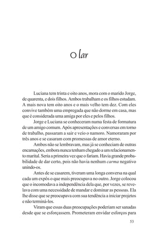 Evangelho e Família




                           O lar


       Luciana tem trinta e oito anos, mora com o marido Jorge,
de quarenta, e dois filhos. Ambos trabalham e os filhos estudam.
A mais nova tem oito anos e o mais velho tem dez. Com eles
convive também uma empregada que não dorme em casa, mas
que é considerada uma amiga por eles e pelos filhos.
       Jorge e Luciana se conheceram numa festa de formatura
de um amigo comum. Após apresentações e conversas em torno
de trabalho, passaram a sair e veio o namoro. Namoraram por
três anos e se casaram com promessas de amor eterno.
       Ambos não se lembravam, mas já se conheciam de outras
encarnações, embora nunca tenham chegado a um relacionamen-
to marital. Seria a primeira vez que o fariam. Havia grande proba-
bilidade de dar certo, pois não havia nenhum carma negativo
unindo-os.
       Antes de se casarem, tiveram uma longa conversa na qual
cada um expôs o que mais preocupava no outro. Jorge colocou
que o incomodava a independência dela que, por vezes, se reve-
lava com uma necessidade de mandar e dominar as pessoas. Ela
lhe disse que se preocupava com sua tendência a iniciar projetos
e não terminá-los.
       Viram que essas duas preocupações poderiam ser sanadas
desde que se esforçassem. Prometeram envidar esforços para
                                                              53
 