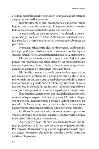 adenáuer novaes


evitar que desistissem dos propósitos de mudança e de estarem
atentos um em auxiliar ao outro.
       Inevitavelmente as duas preocupações se materializaram
logo no oitavo ano de casamento. Ela queria controlar tudo e
todos e ele mudava de trabalho quase que todo ano.
       A maneira de ser dela provocava irritação nele e conse-
qüentes brigas por motivos fúteis. A alternância de trabalhos dele
fazia oscilar o orçamento doméstico provocando cobranças da
parte dela.
       Numa das brigas entre eles, por intercessão da filha mais
nova que pediu que não brigassem, resolveram por fim àquela
situação fazendo novos votos de ficarem juntos e de se melhorarem.
       Ela buscou ser mais paciente e menos controladora à pro-
porção que reconhecia sua dificuldade em ser menos ansiosa e
temerosa quanto ao futuro. Pediu a ele que, sempre que ela se
excedesse, chamasse a atenção de forma carinhosa.
       Ele decidiu tomar um curso de capacitação e especializa-
ção em sua área profissional e pediu a ela que lhe desse pelo
menos mais um ano para que se estabelecesse definitivamente
numa empresa de grande porte. Embora argumentasse para ela
que o mercado de trabalho era instável, reconhecia que não se
esforçara muito para adquirir excelência profissional no que fazia.
       E assim ambos caminhavam com suas dificuldades pessoais,
mas fazendo planos para continuarem juntos. Ele dizia a ela que
seu objetivo de vida era ser feliz e chegar à velhice com netos e a
seu lado. Ela lhe dizia que tinha os mesmos objetivos acrescendo
o querer fazer uma obra de caridade junto a crianças carentes.
       Os filhos foram crescendo e os votos eram sempre reno-
vados, sobretudo nas ocasiões especiais de aniversário de cada
um e, principalmente, nos de casamento.
       Ao chegarem aos vinte anos de casados notaram que al-
guns projetos novos foram incorporados aos objetivos iniciais.
Por força da filha mais nova, que pedia ao pai um curso de espe-
cialização no exterior, eles tiveram de adiar o sonho de ter um
apartamento próprio.
54
 