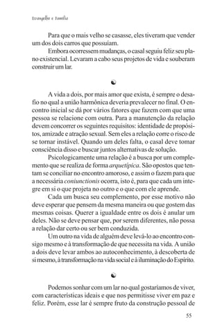 Evangelho e Família


      Para que o mais velho se casasse, eles tiveram que vender
um dos dois carros que possuíam.
      Embora ocorressem mudanças, o casal seguiu feliz seu pla-
no existencial. Levaram a cabo seus projetos de vida e souberam
construir um lar.

                                ☯
       A vida a dois, por mais amor que exista, é sempre o desa-
fio no qual a união harmônica deveria prevalecer no final. O en-
contro inicial se dá por vários fatores que fazem com que uma
pessoa se relacione com outra. Para a manutenção da relação
devem concorrer os seguintes requisitos: identidade de propósi-
tos, amizade e atração sexual. Sem eles a relação corre o risco de
se tornar instável. Quando um deles falta, o casal deve tomar
consciência disso e buscar juntos alternativas de solução.
       Psicologicamente uma relação é a busca por um comple-
mento que se realiza de forma arquetípica. São opostos que ten-
tam se conciliar no encontro amoroso, e assim o fazem para que
a necessária coniunctionis ocorra, isto é, para que cada um inte-
gre em si o que projeta no outro e o que com ele aprende.
       Cada um busca seu complemento, por esse motivo não
deve esperar que pensem da mesma maneira ou que gostem das
mesmas coisas. Querer a igualdade entre os dois é anular um
deles. Não se deve pensar que, por serem diferentes, não possa
a relação dar certo ou ser bem conduzida.
       Um outro na vida de alguém deve levá-lo ao encontro con-
sigo mesmo e à transformação de que necessita na vida. A união
a dois deve levar ambos ao autoconhecimento, à descoberta de
si mesmo, à transformação na vida social e à iluminação do Espírito.

                                ☯
       Podemos sonhar com um lar no qual gostaríamos de viver,
com características ideais e que nos permitisse viver em paz e
feliz. Porém, esse lar é sempre fruto da construção pessoal de
                                                                55
 