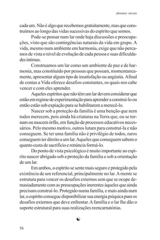 adenáuer novaes


cada um. Não é algo que recebemos gratuitamente, mas que cons-
truímos ao longo das vidas sucessivas do espírito que somos.
        Pode-se pensar num lar onde haja discussões e preocupa-
ções, visto que são contingências naturais da vida em grupo. A
vida, mesmo num ambiente em harmonia, exige que não perca-
mos de vista o nível de evolução de cada pessoa e suas dificulda-
des íntimas.
        Construamos um lar como um ambiente de paz e de har-
monia, mas constituído por pessoas que possam, momentanea-
mente, apresentar algum tipo de insatisfação ou angústia. Afinal
de contas a Vida oferece desafios constantes, os quais nos cabe
vencer e com eles aprender.
        Aqueles espíritos que não têm um lar devem considerar que
estão em regime de experimentação para aprender a construí-lo ou
então estão sob expiação para se habilitarem a merecê-lo.
        Nascer sob a proteção da família é uma benção que nem
todos merecem, pois ainda há criaturas na Terra que, ou se tor-
nam ou nascem órfãs, em função de processos educativos neces-
sários. Pelo mesmo motivo, outros lutam para construí-la e não
conseguem. Se ter uma família não é privilégio de todos, raros
conseguem ter direito a um lar. Aqueles que conseguem sabem o
quanto custa de sacrifício e renúncia formá-lo.
        Do ponto de vista psicológico é muito importante ao espí-
rito nascer abrigado sob a proteção da família e sob a orientação
de um lar.
        Em ambos, o espírito se sente mais seguro e protegido pela
existência de um referencial, principalmente no lar. A mente se
estrutura para vencer os desafios externos sem que se ocupe de-
masiadamente com as preocupações inerentes àqueles que ainda
precisam construí-lo. Protegido numa família, e mais ainda num
lar, o espírito consegue disponibilizar sua energia psíquica para os
desafios externos que deve enfrentar. A família e o lar lhe dão o
suporte estrutural para suas realizações reencarnatórias.

                                ☯
56
 