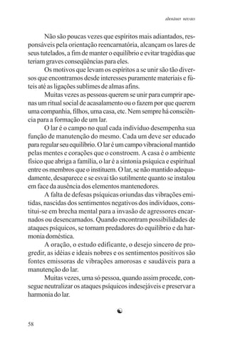 adenáuer novaes


       Não são poucas vezes que espíritos mais adiantados, res-
ponsáveis pela orientação reencarnatória, alcançam os lares de
seus tutelados, a fim de manter o equilíbrio e evitar tragédias que
teriam graves conseqüências para eles.
       Os motivos que levam os espíritos a se unir são tão diver-
sos que encontramos desde interesses puramente materiais e fú-
teis até as ligações sublimes de almas afins.
       Muitas vezes as pessoas querem se unir para cumprir ape-
nas um ritual social de acasalamento ou o fazem por que querem
uma companhia, filhos, uma casa, etc. Nem sempre há consciên-
cia para a formação de um lar.
       O lar é o campo no qual cada indivíduo desempenha sua
função de manutenção do mesmo. Cada um deve ser educado
para regular seu equilíbrio. O lar é um campo vibracional mantido
pelas mentes e corações que o constroem. A casa é o ambiente
físico que abriga a família, o lar é a sintonia psíquica e espiritual
entre os membros que o instituem. O lar, se não mantido adequa-
damente, desaparece e se esvai tão sutilmente quanto se instalou
em face da ausência dos elementos mantenedores.
       A falta de defesas psíquicas oriundas das vibrações emi-
tidas, nascidas dos sentimentos negativos dos indivíduos, cons-
titui-se em brecha mental para a invasão de agressores encar-
nados ou desencarnados. Quando encontram possibilidades de
ataques psíquicos, se tornam predadores do equilíbrio e da har-
monia doméstica.
       A oração, o estudo edificante, o desejo sincero de pro-
gredir, as idéias e ideais nobres e os sentimentos positivos são
fontes emissoras de vibrações amorosas e saudáveis para a
manutenção do lar.
       Muitas vezes, uma só pessoa, quando assim procede, con-
segue neutralizar os ataques psíquicos indesejáveis e preservar a
harmonia do lar.

                                    ☯
58
 