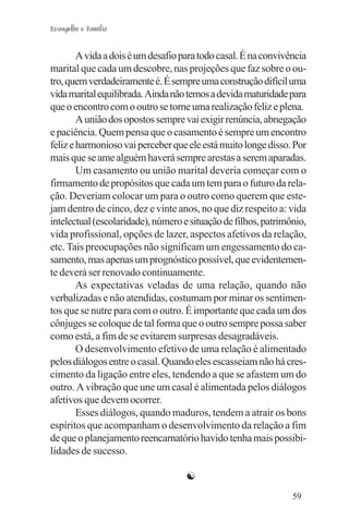 Evangelho e Família


        A vida a dois é um desafio para todo casal. É na convivência
marital que cada um descobre, nas projeções que faz sobre o ou-
tro, quem verdadeiramente é. É sempre uma construção difícil uma
vida marital equilibrada. Ainda não temos a devida maturidade para
que o encontro com o outro se torne uma realização feliz e plena.
        A união dos opostos sempre vai exigir renúncia, abnegação
e paciência. Quem pensa que o casamento é sempre um encontro
feliz e harmonioso vai perceber que ele está muito longe disso. Por
mais que se ame alguém haverá sempre arestas a serem aparadas.
        Um casamento ou união marital deveria começar com o
firmamento de propósitos que cada um tem para o futuro da rela-
ção. Deveriam colocar um para o outro como querem que este-
jam dentro de cinco, dez e vinte anos, no que diz respeito a: vida
intelectual (escolaridade), número e situação de filhos, patrimônio,
vida profissional, opções de lazer, aspectos afetivos da relação,
etc. Tais preocupações não significam um engessamento do ca-
samento, mas apenas um prognóstico possível, que evidentemen-
te deverá ser renovado continuamente.
        As expectativas veladas de uma relação, quando não
verbalizadas e não atendidas, costumam por minar os sentimen-
tos que se nutre para com o outro. É importante que cada um dos
cônjuges se coloque de tal forma que o outro sempre possa saber
como está, a fim de se evitarem surpresas desagradáveis.
        O desenvolvimento efetivo de uma relação é alimentado
pelos diálogos entre o casal. Quando eles escasseiam não há cres-
cimento da ligação entre eles, tendendo a que se afastem um do
outro. A vibração que une um casal é alimentada pelos diálogos
afetivos que devem ocorrer.
        Esses diálogos, quando maduros, tendem a atrair os bons
espíritos que acompanham o desenvolvimento da relação a fim
de que o planejamento reencarnatório havido tenha mais possibi-
lidades de sucesso.

                                    ☯
                                                                59
 