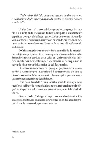 adenáuer novaes


      “Todo reino dividido contra si mesmo acaba em ruína
e nenhuma cidade ou casa dividida contra si mesma poderá
subsistir.”12

       Um lar é um reino no qual deve prevalecer a paz, a harmo-
nia e o amor; onde idéias são fomentadas para o crescimento
espiritual dos que dele fazem parte; todos que o constituem de-
vem contribuir para sua manutenção buscando em todos os mo-
mentos fazer prevalecer os ideais nobres que ali estão sendo
edificados.
       O Cristo propõe que a consciência da unidade de propósi-
tos esteja sempre presente a fim de que se alcance a felicidade.
Sua palavra esclarecedora deve calar em cada consciência, prin-
cipalmente nos momentos de crise em família, para que não se
perca de vista o propósito maior de edificar um lar.
       Dissensões são cabíveis em qualquer grupamento humano,
porém devem sempre levar não só à compreensão do que se
discute, como também ao encontro dos corações que se encon-
tram momentaneamente desalinhados.
       Uma casa dividida é uma família perdida sem que seus
membros saibam da necessidade de construir um lar; onde nin-
guém está preocupado com ideais superiores para a felicidade de
todos.
       O reino do lar é abrigo ao espírito cansado de tantos fra-
cassos e desditas, no qual encontrará entes queridos que lhe pro-
porcionarão o amor de que tanto precisa.




12
     Mateus 12:25.

60
 