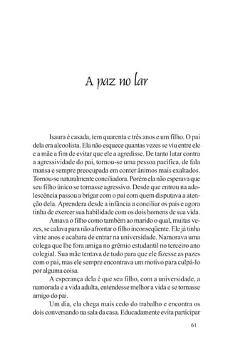Evangelho e Família




                      A paz no lar


       Isaura é casada, tem quarenta e três anos e um filho. O pai
dela era alcoolista. Ela não esquece quantas vezes se viu entre ele
e a mãe a fim de evitar que ele a agredisse. De tanto lutar contra
a agressividade do pai, tornou-se uma pessoa pacífica, de fala
mansa e sempre preocupada em conter ânimos mais exaltados.
Tornou-se naturalmente conciliadora. Porém ela não esperava que
seu filho único se tornasse agressivo. Desde que entrou na ado-
lescência passou a brigar com o pai com quem disputava a aten-
ção dela. Aprendera desde a infância a conciliar os pais e agora
tinha de exercer sua habilidade com os dois homens de sua vida.
       Amava o filho como também ao marido o qual, muitas ve-
zes, se calava para não afrontar o filho inconseqüente. Ele já tinha
vinte anos e acabara de entrar na universidade. Namorava uma
colega que lhe fora amiga no grêmio estudantil no terceiro ano
colegial. Sua mãe tentava de tudo para que ele fizesse as pazes
com o pai, mas ele sempre encontrava um motivo para culpá-lo
por alguma coisa.
       A esperança dela é que seu filho, com a universidade, a
namorada e a vida adulta, entendesse melhor a vida e se tornasse
amigo do pai.
       Um dia, ela chega mais cedo do trabalho e encontra os
dois conversando na sala da casa. Educadamente evita participar
                                                                61
 