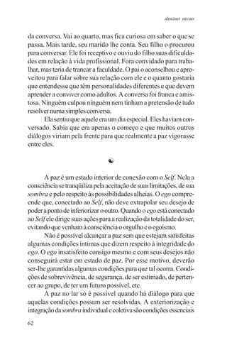 adenáuer novaes


da conversa. Vai ao quarto, mas fica curiosa em saber o que se
passa. Mais tarde, seu marido lhe conta. Seu filho o procurou
para conversar. Ele foi receptivo e ouviu do filho suas dificulda-
des em relação à vida profissional. Fora convidado para traba-
lhar, mas teria de trancar a faculdade. O pai o aconselhou e apro-
veitou para falar sobre sua relação com ele e o quanto gostaria
que entendesse que têm personalidades diferentes e que devem
aprender a conviver como adultos. A conversa foi franca e amis-
tosa. Ninguém culpou ninguém nem tinham a pretensão de tudo
resolver numa simples conversa.
       Ela sentiu que aquele era um dia especial. Eles haviam con-
versado. Sabia que era apenas o começo e que muitos outros
diálogos viriam pela frente para que realmente a paz vigorasse
entre eles.

                                 ☯

       A paz é um estado interior de conexão com o Self. Nela a
consciência se tranqüiliza pela aceitação de suas limitações, de sua
sombra e pelo respeito às possibilidades alheias. O ego compre-
ende que, conectado ao Self, não deve extrapolar seu desejo de
poder a ponto de inferiorizar o outro. Quando o ego está conectado
ao Self ele dirige suas ações para a realização da totalidade do ser,
evitando que venham à consciência o orgulho e o egoísmo.
       Não é possível alcançar a paz sem que estejam satisfeitas
algumas condições íntimas que dizem respeito à integridade do
ego. O ego insatisfeito consigo mesmo e com seus desejos não
conseguirá estar em estado de paz. Por esse motivo, deverão
ser-lhe garantidas algumas condições para que tal ocorra. Condi-
ções de sobrevivência, de segurança, de ser estimado, de perten-
cer ao grupo, de ter um futuro possível, etc.
       A paz no lar só é possível quando há diálogo para que
aquelas condições possam ser resolvidas. A exteriorização e
integração da sombra individual e coletiva são condições essenciais
62
 