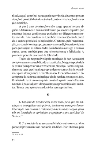 adenáuer novaes


ritual, a qual contribui para aquela ocorrência, devemos prestar
atenção à possibilidade de se tratar de justa reivindicação de aten-
ção e carinho.
       A paz é uma construção e não surge apenas porque al-
guém a determinou e nem naturalmente, pois somos espíritos que
trazemos íntimos conflitos que explodem em diferentes momen-
tos da vida. Estar em família é também ter consciência de que é
ela o campo propício à solução deles. O retorno, pela reencarna-
ção, ao convívio em grupo, promove as condições psicológicas
para que surjam as dificuldades do indivíduo consigo e com os
outros, como também para que nele se alcance a felicidade. A
paz é componente essencial da felicidade.
       Todos são responsáveis pela instalação da paz. A cada um
compete uma responsabilidade em particular. Ninguém pode dela
se eximir nem pensar em viver sem sua presença. Somos origina-
riamente seres espirituais que aprendemos com os instintos ani-
mais para alcançarmos o nível humano. Eles estão em nós e fa-
zem parte da natureza animal que ainda perdura nos nossos atos.
O estado de paz é uma conquista possível a partir do nível huma-
no e não é possível sem ultrapassarmos o predomínio dos instin-
tos. Temos que aprender a educá-los sem reprimi-los.

                                ☯

      O Espírito do Senhor está sobre mim, pelo que me un-
giu para evangelizar aos pobres; enviou-me para proclamar
libertação aos cativos e restauração da vista aos cegos, para
pôr em liberdade os oprimidos, e apregoar o ano aceitável do
Senhor.13

      O Cristo sabia de sua responsabilidade entre os seus. Veio
para cumprir uma missão que sabia ser difícil. Não titubeou, pois

13
     Lucas 4:18.

64
 