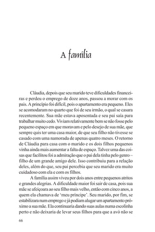 adenáuer novaes




                        A família


       Cláudia, depois que seu marido teve dificuldades financei-
ras e perdeu o emprego de doze anos, passou a morar com os
pais. A princípio foi difícil, pois o apartamento era pequeno. Eles
se acomodaram no quarto que foi de seu irmão, o qual se casara
recentemente. Sua mãe estava aposentada e seu pai saía para
trabalhar muito cedo. Viviam relativamente bem se não fosse pelo
pequeno espaço em que moravam e pelo desejo de sua mãe, que
sempre quis ter uma casa maior, de que seu filho não tivesse se
casado com uma namorada de apenas quatro meses. O retorno
de Cláudia para casa com o marido e os dois filhos pequenos
vinha ainda mais aumentar a falta de espaço. Talvez uma das coi-
sas que facilitou foi a admiração que o pai dela tinha pelo genro –
filho de um grande amigo dele. Isso contribuiu para a relação
deles, além do que, seu pai percebia que seu marido era muito
cuidadoso com ela e com os filhos.
       A família assim viveu por dois anos entre pequenos atritos
e grandes alegrias. A dificuldade maior foi sair de casa, pois sua
mãe se afeiçoara ao seu filho mais velho, então com cinco anos, a
quem ela chamava de ‘meu príncipe’. Seu marido, por fim, se
estabilizara num emprego e já podiam alugar um apartamento pró-
ximo a sua mãe. Ela continuaria dando suas aulas numa escolinha
perto e não deixaria de levar seus filhos para que a avó não se
66
 