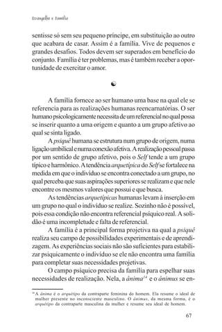 Evangelho e Família


sentisse só sem seu pequeno príncipe, em substituição ao outro
que acabara de casar. Assim é a família. Vive de pequenos e
grandes desafios. Todos devem ser superados em benefício do
conjunto. Família é ter problemas, mas é também receber a opor-
tunidade de exercitar o amor.

                                         ☯

       A família fornece ao ser humano uma base na qual ele se
referencia para as realizações humanas reencarnatórias. O ser
humano psicologicamente necessita de um referencial no qual possa
se inserir quanto a uma origem e quanto a um grupo afetivo ao
qual se sinta ligado.
       A psiquê humana se estrutura num grupo de origem, numa
ligação umbilical e numa conexão afetiva. A realização pessoal passa
por um sentido de grupo afetivo, pois o Self tende a um grupo
típico e harmônico. A tendência arquetípica do Self se fortalece na
medida em que o indivíduo se encontra conectado a um grupo, no
qual perceba que suas aspirações superiores se realizam e que nele
encontre os mesmos valores que possui e que busca.
       As tendências arquetípicas humanas levam à inserção em
um grupo no qual o indivíduo se realize. Sozinho não é possível,
pois essa condição não encontra referencial psíquico real. A soli-
dão é uma incompletude e falta de referencial.
       A família é a principal forma projetiva na qual a psiquê
realiza seu campo de possibilidades experimentais e de aprendi-
zagem. As experiências sociais não são suficientes para estabili-
zar psiquicamente o indivíduo se ele não encontra uma família
para completar suas necessidades projetivas.
       O campo psíquico precisa da família para espelhar suas
necessidades de realização. Nela, a ânima14 e o ânimus se en-
14
     A ânima é o arquétipo da contraparte feminina do homem. Ela resume o ideal de
     mulher presente no inconsciente masculino. O ânimus, da mesma forma, é o
     arquétipo da contraparte masculina da mulher e resume seu ideal de homem.

                                                                             67
 