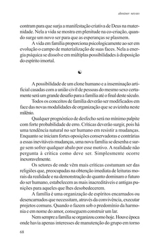 adenáuer novaes


contram para que surja a manifestação criativa de Deus na mater-
nidade. Nela a vida se mostra em plenitude na co-criação, quan-
do surge um novo ser para que as esperanças se plasmem.
       A vida em família proporciona psicologicamente ao ser em
evolução o campo de materialização de suas faces. Nela a ener-
gia psíquica se dissolve em múltiplas possibilidades à disposição
do espírito imortal.

                                 ☯

        A possibilidade de um clone humano e a inseminação arti-
ficial casadas com a união civil de pessoas do mesmo sexo certa-
mente será um grande desafio para a família até o final deste século.
        Todos os conceitos de família deverão ser modificados em
face das novas modalidades de organização que se avizinha neste
milênio.
        Qualquer prognóstico de desfecho será no mínimo palpite
com forte probabilidade de erro. Críticas deverão surgir, pois há
uma tendência natural no ser humano em resistir a mudanças.
Enquanto se iniciam fortes oposições conservadoras e contrárias
a essas inevitáveis mudanças, uma nova família se desenha e sur-
ge sem sofrer qualquer abalo por esse motivo. A realidade não
pergunta à crítica como deve ser. Simplesmente ocorre
inexoravelmente.
        Os setores de onde vêm mais críticas costumam ser das
religiões que, preocupadas na obtenção imediata de leituras mo-
rais da realidade e na demonstração do quanto dominam o futuro
do ser humano, estabelecem as mais inacreditáveis e antigas pu-
nições para aqueles que lhes desobedecerem.
        A família é uma organização de espíritos encarnados ou
desencarnados que necessitam, através da convivência, executar
projetos comuns. Quando o fazem sob o predomínio da harmo-
nia e em nome do amor, conseguem construir um lar.
        Nem sempre a família se organizou como hoje. Houve época
onde havia apenas interesses de manutenção do grupo em torno
68
 