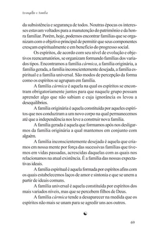 Evangelho e Família


da subsistência e segurança de todos. Noutras épocas os interes-
ses estavam voltados para a manutenção do patrimônio e da hon-
ra familiar. Porém, hoje, podemos encontrar famílias que se orga-
nizam com o objetivo principal de permitir que seus componentes
cresçam espiritualmente e em benefício do progresso social.
       Os espíritos, de acordo com seu nível de evolução e obje-
tivos reencarnatórios, se organizam formando famílias dos varia-
dos tipos. Encontramos a família cármica, a família originária, a
família gerada, a família inconscientemente desejada, a família es-
piritual e a família universal. São modos de percepção da forma
como os espíritos se agrupam em família.
       A família cármica é aquela na qual os espíritos se encon-
tram obrigatoriamente juntos para que naquele grupo possam
aprender algo que não sabiam e cuja ignorância os levou a
desequilíbrios.
       A família originária é aquela constituída por aqueles espíri-
tos que nos conduziram a um novo corpo na qual permanecemos
até que a independência nos leve a construir nova família.
       A família gerada é aquela que formamos após nos desligar-
mos da família originária a qual mantemos em conjunto com
alguém.
       A família inconscientemente desejada é aquela que cria-
mos em nossa mente por força das sucessivas famílias que tive-
mos em vidas passadas, acrescidas daquelas com as quais nos
relacionamos na atual existência. É a família das nossas expecta-
tivas ideais.
       A família espiritual é aquela formada por espíritos afins com
os quais estabelecemos laços de amor e sintonia e que se unem a
partir de ideais comuns.
       A família universal é aquela constituída por espíritos dos
mais variados níveis, mas que se percebem filhos de Deus.
       A família cármica tende a desaparecer na medida que os
espíritos não mais se unam para se agredir uns aos outros.

                                    ☯
                                                                69
 