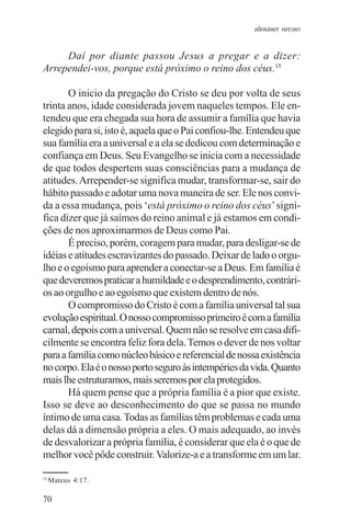 adenáuer novaes


     Daí por diante passou Jesus a pregar e a dizer:
Arrependei-vos, porque está próximo o reino dos céus.15

       O inicio da pregação do Cristo se deu por volta de seus
trinta anos, idade considerada jovem naqueles tempos. Ele en-
tendeu que era chegada sua hora de assumir a família que havia
elegido para si, isto é, aquela que o Pai confiou-lhe. Entendeu que
sua família era a universal e a ela se dedicou com determinação e
confiança em Deus. Seu Evangelho se inicia com a necessidade
de que todos despertem suas consciências para a mudança de
atitudes. Arrepender-se significa mudar, transformar-se, sair do
hábito passado e adotar uma nova maneira de ser. Ele nos convi-
da a essa mudança, pois ‘está próximo o reino dos céus’ signi-
fica dizer que já saímos do reino animal e já estamos em condi-
ções de nos aproximarmos de Deus como Pai.
       É preciso, porém, coragem para mudar, para desligar-se de
idéias e atitudes escravizantes do passado. Deixar de lado o orgu-
lho e o egoísmo para aprender a conectar-se a Deus. Em família é
que deveremos praticar a humildade e o desprendimento, contrári-
os ao orgulho e ao egoísmo que existem dentro de nós.
       O compromisso do Cristo é com a família universal tal sua
evolução espiritual. O nosso compromisso primeiro é com a família
carnal, depois com a universal. Quem não se resolve em casa difi-
cilmente se encontra feliz fora dela. Temos o dever de nos voltar
para a família como núcleo básico e referencial de nossa existência
no corpo. Ela é o nosso porto seguro às intempéries da vida. Quanto
mais lhe estruturamos, mais seremos por ela protegidos.
       Há quem pense que a própria família é a pior que existe.
Isso se deve ao desconhecimento do que se passa no mundo
íntimo de uma casa. Todas as famílias têm problemas e cada uma
delas dá a dimensão própria a eles. O mais adequado, ao invés
de desvalorizar a própria família, é considerar que ela é o que de
melhor você pôde construir. Valorize-a e a transforme em um lar.

15
     Mateus 4:17.

70
 