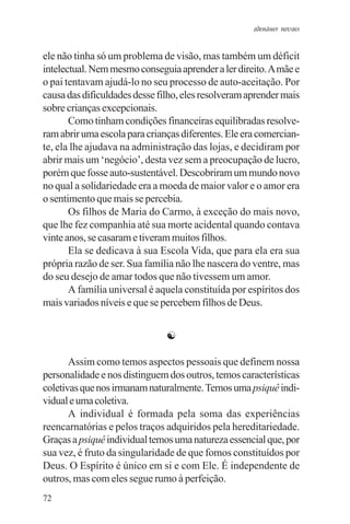 adenáuer novaes


ele não tinha só um problema de visão, mas também um déficit
intelectual. Nem mesmo conseguia aprender a ler direito. A mãe e
o pai tentavam ajudá-lo no seu processo de auto-aceitação. Por
causa das dificuldades desse filho, eles resolveram aprender mais
sobre crianças excepcionais.
       Como tinham condições financeiras equilibradas resolve-
ram abrir uma escola para crianças diferentes. Ele era comercian-
te, ela lhe ajudava na administração das lojas, e decidiram por
abrir mais um ‘negócio’, desta vez sem a preocupação de lucro,
porém que fosse auto-sustentável. Descobriram um mundo novo
no qual a solidariedade era a moeda de maior valor e o amor era
o sentimento que mais se percebia.
       Os filhos de Maria do Carmo, à exceção do mais novo,
que lhe fez companhia até sua morte acidental quando contava
vinte anos, se casaram e tiveram muitos filhos.
       Ela se dedicava à sua Escola Vida, que para ela era sua
própria razão de ser. Sua família não lhe nascera do ventre, mas
do seu desejo de amar todos que não tivessem um amor.
       A família universal é aquela constituída por espíritos dos
mais variados níveis e que se percebem filhos de Deus.


                               ☯

       Assim como temos aspectos pessoais que definem nossa
personalidade e nos distinguem dos outros, temos características
coletivas que nos irmanam naturalmente. Temos uma psiquê indi-
vidual e uma coletiva.
       A individual é formada pela soma das experiências
reencarnatórias e pelos traços adquiridos pela hereditariedade.
Graças a psiquê individual temos uma natureza essencial que, por
sua vez, é fruto da singularidade de que fomos constituídos por
Deus. O Espírito é único em si e com Ele. É independente de
outros, mas com eles segue rumo à perfeição.
72
 