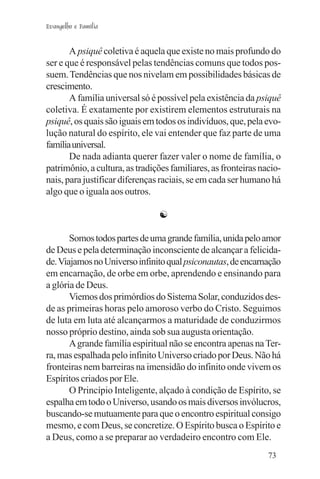 Evangelho e Família


       A psiquê coletiva é aquela que existe no mais profundo do
ser e que é responsável pelas tendências comuns que todos pos-
suem. Tendências que nos nivelam em possibilidades básicas de
crescimento.
       A família universal só é possível pela existência da psiquê
coletiva. É exatamente por existirem elementos estruturais na
psiquê, os quais são iguais em todos os indivíduos, que, pela evo-
lução natural do espírito, ele vai entender que faz parte de uma
família universal.
       De nada adianta querer fazer valer o nome de família, o
patrimônio, a cultura, as tradições familiares, as fronteiras nacio-
nais, para justificar diferenças raciais, se em cada ser humano há
algo que o iguala aos outros.

                                ☯

       Somos todos partes de uma grande família, unida pelo amor
de Deus e pela determinação inconsciente de alcançar a felicida-
de. Viajamos no Universo infinito qual psiconautas, de encarnação
em encarnação, de orbe em orbe, aprendendo e ensinando para
a glória de Deus.
       Viemos dos primórdios do Sistema Solar, conduzidos des-
de as primeiras horas pelo amoroso verbo do Cristo. Seguimos
de luta em luta até alcançarmos a maturidade de conduzirmos
nosso próprio destino, ainda sob sua augusta orientação.
       A grande família espiritual não se encontra apenas na Ter-
ra, mas espalhada pelo infinito Universo criado por Deus. Não há
fronteiras nem barreiras na imensidão do infinito onde vivem os
Espíritos criados por Ele.
       O Princípio Inteligente, alçado à condição de Espírito, se
espalha em todo o Universo, usando os mais diversos invólucros,
buscando-se mutuamente para que o encontro espiritual consigo
mesmo, e com Deus, se concretize. O Espírito busca o Espírito e
a Deus, como a se preparar ao verdadeiro encontro com Ele.
                                                                73
 
