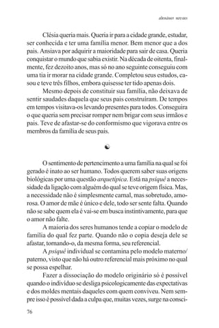 adenáuer novaes


       Clésia queria mais. Queria ir para a cidade grande, estudar,
ser conhecida e ter uma família menor. Bem menor que a dos
pais. Ansiava por adquirir a maioridade para sair de casa. Queria
conquistar o mundo que sabia existir. Na década de oitenta, final-
mente, fez dezoito anos, mas só no ano seguinte conseguiu com
uma tia ir morar na cidade grande. Completou seus estudos, ca-
sou e teve três filhos, embora quisesse ter tido apenas dois.
       Mesmo depois de constituir sua família, não deixava de
sentir saudades daquela que seus pais construíram. De tempos
em tempos visitava-os levando presentes para todos. Conseguira
o que queria sem precisar romper nem brigar com seus irmãos e
pais. Teve de afastar-se do conformismo que vigorava entre os
membros da família de seus pais.

                                ☯

       O sentimento de pertencimento a uma família na qual se foi
gerado é inato ao ser humano. Todos querem saber suas origens
biológicas por uma questão arquetípica. Está na psiquê a neces-
sidade da ligação com alguém do qual se teve origem física. Mas,
a necessidade não é simplesmente carnal, mas sobretudo, amo-
rosa. O amor de mãe é único e dele, todo ser sente falta. Quando
não se sabe quem ela é vai-se em busca instintivamente, para que
o amor não falte.
       A maioria dos seres humanos tende a copiar o modelo de
família do qual fez parte. Quando não o copia deseja dele se
afastar, tornando-o, da mesma forma, seu referencial.
       A psiquê individual se contamina pelo modelo materno/
paterno, visto que não há outro referencial mais próximo no qual
se possa espelhar.
       Fazer a dissociação do modelo originário só é possível
quando o indivíduo se desliga psicologicamente das expectativas
e dos moldes mentais daqueles com quem conviveu. Nem sem-
pre isso é possível dada a culpa que, muitas vezes, surge na consci-
76
 