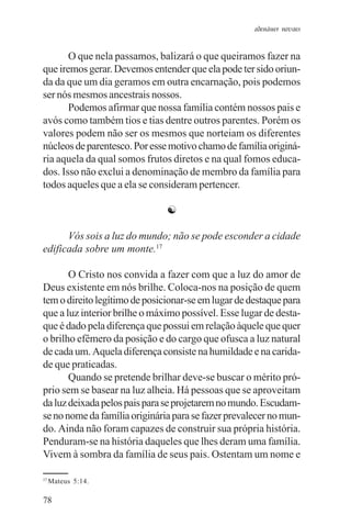 adenáuer novaes


       O que nela passamos, balizará o que queiramos fazer na
que iremos gerar. Devemos entender que ela pode ter sido oriun-
da da que um dia geramos em outra encarnação, pois podemos
ser nós mesmos ancestrais nossos.
       Podemos afirmar que nossa família contém nossos pais e
avós como também tios e tias dentre outros parentes. Porém os
valores podem não ser os mesmos que norteiam os diferentes
núcleos de parentesco. Por esse motivo chamo de família originá-
ria aquela da qual somos frutos diretos e na qual fomos educa-
dos. Isso não exclui a denominação de membro da família para
todos aqueles que a ela se consideram pertencer.

                               ☯

      Vós sois a luz do mundo; não se pode esconder a cidade
edificada sobre um monte.17

       O Cristo nos convida a fazer com que a luz do amor de
Deus existente em nós brilhe. Coloca-nos na posição de quem
tem o direito legítimo de posicionar-se em lugar de destaque para
que a luz interior brilhe o máximo possível. Esse lugar de desta-
que é dado pela diferença que possui em relação àquele que quer
o brilho efêmero da posição e do cargo que ofusca a luz natural
de cada um. Aquela diferença consiste na humildade e na carida-
de que praticadas.
       Quando se pretende brilhar deve-se buscar o mérito pró-
prio sem se basear na luz alheia. Há pessoas que se aproveitam
da luz deixada pelos pais para se projetarem no mundo. Escudam-
se no nome da família originária para se fazer prevalecer no mun-
do. Ainda não foram capazes de construir sua própria história.
Penduram-se na história daqueles que lhes deram uma família.
Vivem à sombra da família de seus pais. Ostentam um nome e

17
     Mateus 5:14.

78
 