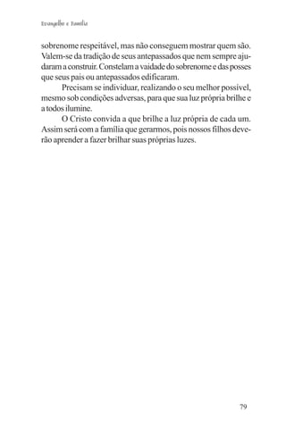 Evangelho e Família


sobrenome respeitável, mas não conseguem mostrar quem são.
Valem-se da tradição de seus antepassados que nem sempre aju-
daram a construir. Constelam a vaidade do sobrenome e das posses
que seus pais ou antepassados edificaram.
      Precisam se individuar, realizando o seu melhor possível,
mesmo sob condições adversas, para que sua luz própria brilhe e
a todos ilumine.
      O Cristo convida a que brilhe a luz própria de cada um.
Assim será com a família que gerarmos, pois nossos filhos deve-
rão aprender a fazer brilhar suas próprias luzes.




                                                            79
 