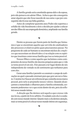 Evangelho e Família


      A família gerada seria constituída apenas dele e da esposa,
pois não pensava em adotar filhos. Achava que não conseguiria
amar alguém que não fosse nascido de sua carne e que por con-
seguinte não tivesse sua linha genética.
      Antes de completar quarenta anos Pedro não suportou a
solidão da vida literalmente a dois e decidiu por ajudar a educar
um dos filhos de sua empregada doméstica, ampliando sua família
gerada.

                                ☯
       Dentre as pessoas que fazem parte da família que forma-
mos é que se encontram aqueles que servirão de catalisadores
dos processos evolutivos pelos quais precisaremos passar. No
psiquismo de cada ser humano se encontram núcleos de comple-
xos que necessitam ser dissolvidos e é na relação com os espíri-
tos que inserimos como nossa família que isso se torna possível.
       Nossos filhos e como aqueles que incluímos como com-
ponentes da nossa família são âncoras psíquicas para que a vida
se torne possível em nós. Eles passam a ter lugar dentro de nós
independente da vontade ou do sentimento que tenhamos para
com eles.
       Gerar uma família é permitir-se construir o campo de reali-
zações no qual o passado retornará para que gere um novo futu-
ro. Construí-la é buscar um referencial que contenha nossa marca
pessoal, pois nela se projetarão nossos valores. Quando alcan-
çarmos a maturidade e olharmos para a família estruturada, cer-
tamente poderemos ver o que existe dentro de nós, pois ela refle-
tirá nosso mundo íntimo.
       A direção que lhe dermos será aquela a que a nossa vida
nos levou, a partir do livre-arbítrio. O cuidado com ela é o cuida-
do com nosso mundo interior. Quanto mais a ela dermos atenção,
mais se torna possível colocar nosso mundo íntimo em segurança.
                                ☯
                                                               81
 