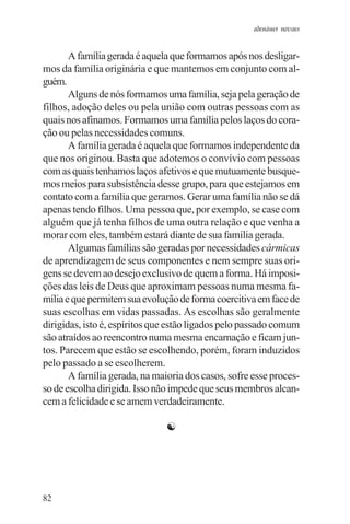 adenáuer novaes


       A família gerada é aquela que formamos após nos desligar-
mos da família originária e que mantemos em conjunto com al-
guém.
       Alguns de nós formamos uma família, seja pela geração de
filhos, adoção deles ou pela união com outras pessoas com as
quais nos afinamos. Formamos uma família pelos laços do cora-
ção ou pelas necessidades comuns.
       A família gerada é aquela que formamos independente da
que nos originou. Basta que adotemos o convívio com pessoas
com as quais tenhamos laços afetivos e que mutuamente busque-
mos meios para subsistência desse grupo, para que estejamos em
contato com a família que geramos. Gerar uma família não se dá
apenas tendo filhos. Uma pessoa que, por exemplo, se case com
alguém que já tenha filhos de uma outra relação e que venha a
morar com eles, também estará diante de sua família gerada.
       Algumas famílias são geradas por necessidades cármicas
de aprendizagem de seus componentes e nem sempre suas ori-
gens se devem ao desejo exclusivo de quem a forma. Há imposi-
ções das leis de Deus que aproximam pessoas numa mesma fa-
mília e que permitem sua evolução de forma coercitiva em face de
suas escolhas em vidas passadas. As escolhas são geralmente
dirigidas, isto é, espíritos que estão ligados pelo passado comum
são atraídos ao reencontro numa mesma encarnação e ficam jun-
tos. Parecem que estão se escolhendo, porém, foram induzidos
pelo passado a se escolherem.
       A família gerada, na maioria dos casos, sofre esse proces-
so de escolha dirigida. Isso não impede que seus membros alcan-
cem a felicidade e se amem verdadeiramente.

                               ☯




82
 