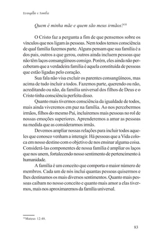 Evangelho e Família


          Quem é minha mãe e quem são meus irmãos?18

      O Cristo faz a pergunta a fim de que pensemos sobre os
vínculos que nos ligam às pessoas. Nem todos temos consciência
de qual família fazemos parte. Alguns pensam que sua família é a
dos pais, outros a que gerou, outros ainda incluem pessoas que
não têm laços consangüíneos consigo. Porém, eles ainda não per-
ceberam que a verdadeira família é aquela constituída de pessoas
que estão ligadas pelo coração.
      Sua fala não visa excluir os parentes consangüíneos, mas
acima de tudo incluir a todos. Fazemos parte, querendo ou não,
acreditando ou não, da família universal dos filhos de Deus e o
Cristo tinha consciência perfeita disso.
      Quanto mais tivermos consciência da igualdade de todos,
mais ainda viveremos em paz na família. Ao nos percebermos
irmãos, filhos do mesmo Pai, incluiremos mais pessoas no rol de
nossas emoções superiores. Aprenderemos a amar as pessoas
na medida que as considerarmos irmãs.
      Devemos ampliar nossas relações para incluir todos aque-
les que conosco venham a interagir. Há pessoas que a Vida colo-
ca em nosso destino com o objetivo de nos ensinar alguma coisa.
Considerá-las componentes de nossa família é ampliar os laços
que nos unem, fortalecendo nosso sentimento de pertencimento à
humanidade.
      A família é um conceito que comporta o maior número de
membros. Cada um de nós inclui quantas pessoas quisermos e
lhes destinamos os mais diversos sentimentos. Quanto mais pes-
soas caibam no nosso conceito e quanto mais amor a elas tiver-
mos, mais nos aproximaremos da família universal.




18
     Mateus 12:48.

                                                            83
 