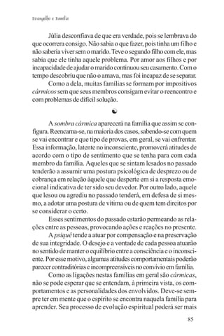 Evangelho e Família


      Júlia desconfiava de que era verdade, pois se lembrava do
que ocorrera consigo. Não sabia o que fazer, pois tinha um filho e
não saberia viver sem o marido. Teve o segundo filho com ele, mas
sabia que ele tinha aquele problema. Por amor aos filhos e por
incapacidade de ajudar o marido continuou seu casamento. Com o
tempo descobriu que não o amava, mas foi incapaz de se separar.
      Como a dela, muitas famílias se formam por impositivos
cármicos sem que seus membros consigam evitar o reencontro e
com problemas de difícil solução.
                                ☯
       A sombra cármica aparecerá na família que assim se con-
figura. Reencarna-se, na maioria dos casos, sabendo-se com quem
se vai encontrar e que tipo de provas, em geral, se vai enfrentar.
Essa informação, latente no inconsciente, promoverá atitudes de
acordo com o tipo de sentimento que se tenha para com cada
membro da família. Aqueles que se sintam lesados no passado
tenderão a assumir uma postura psicológica de desprezo ou de
cobrança em relação àquele que desperte em si a resposta emo-
cional indicativa de ter sido seu devedor. Por outro lado, aquele
que lesou ou agrediu no passado tenderá, em defesa de si mes-
mo, a adotar uma postura de vítima ou de quem tem direitos por
se considerar o certo.
       Esses sentimentos do passado estarão permeando as rela-
ções entre as pessoas, provocando ações e reações no presente.
       A psiquê tende a atuar por compensação e na preservação
de sua integridade. O desejo e a vontade de cada pessoa atuarão
no sentido de manter o equilíbrio entre a consciência e o inconsci-
ente. Por esse motivo, algumas atitudes comportamentais poderão
parecer contraditórias e incompreensíveis no convívio em família.
       Como as ligações nestas famílias em geral são cármicas,
não se pode esperar que se entendam, à primeira vista, os com-
portamentos e as personalidades dos envolvidos. Deve-se sem-
pre ter em mente que o espírito se encontra naquela família para
aprender. Seu processo de evolução espiritual poderá ser mais
                                                               85
 