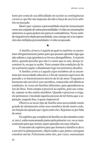 adenáuer novaes


lento por conta de sua dificuldade em aceitar as contingências
cármicas que lhe são impostas devido à força de seu livre arbí-
trio no passado.
       Ideal é que vejamos a personalidade atual do reencarnante
como um conjunto de outras personalidades vividas em encarnações
anteriores as quais podem nos parecer contraditórias. Nesse senti-
do ninguém tem dupla personalidade, mas carrega em si as expres-
sões das múltiplas personalidades vividas no passado.
                                ☯
        A família cármica é aquela na qual os espíritos se encon-
tram obrigatoriamente juntos para que possam aprender algo que
não sabiam e cuja ignorância os levou a desequilíbrios. A maioria
deles, quando percebe que não é o amor que os une, deseja re-
construí-la, ou que se acabe. Nem sempre têm condições de fa-
zer a primeira opção e abandonam logo nos primeiros desafios.
        A família cármica é aquela cujos membros ali se encon-
tram por necessidade educativa a fim de sanarem equívocos do
passado e se harmonizarem através da lei de amor. Enquanto a
harmonia não envolver seus membros, renascerão sob idênticas
condições, às vezes em famílias diferentes, para aprenderem as
leis de Deus. Nem sempre é possível ao espírito, pela sua vonta-
de, separar-se dos outros membros. Quando o processo o exige,
ele permanece vinculado àquelas pessoas de tal forma que a se-
paração, naquela fase, é quase impossível.
        Observa-se nesse tipo de família uma necessidade muito
grande de afastamento entre seus membros desde muito cedo,
em função da rejeição que vigora entre eles. Rejeitam-se por falta
de amor.
        Os espíritos que compõem tal família ou são estranhos entre
si, isto é, estão reencarnando juntos pela primeira vez, ou se reen-
contraram para que arestas sejam aparadas em suas relações.
        O encontro de espíritos para que formem a família se deve
a um prévio planejamento, objetivando a que juntos consigam
construir um lar. Felizmente entre eles, por vezes, reencarnam
86
 