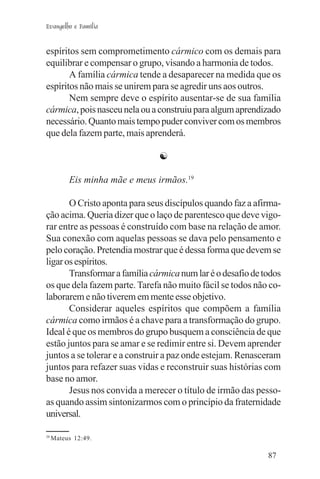 Evangelho e Família


espíritos sem comprometimento cármico com os demais para
equilibrar e compensar o grupo, visando a harmonia de todos.
       A família cármica tende a desaparecer na medida que os
espíritos não mais se unirem para se agredir uns aos outros.
       Nem sempre deve o espírito ausentar-se de sua família
cármica, pois nasceu nela ou a construiu para algum aprendizado
necessário. Quanto mais tempo puder conviver com os membros
que dela fazem parte, mais aprenderá.

                               ☯

          Eis minha mãe e meus irmãos.19

       O Cristo aponta para seus discípulos quando faz a afirma-
ção acima. Queria dizer que o laço de parentesco que deve vigo-
rar entre as pessoas é construído com base na relação de amor.
Sua conexão com aquelas pessoas se dava pelo pensamento e
pelo coração. Pretendia mostrar que é dessa forma que devem se
ligar os espíritos.
       Transformar a família cármica num lar é o desafio de todos
os que dela fazem parte. Tarefa não muito fácil se todos não co-
laborarem e não tiverem em mente esse objetivo.
       Considerar aqueles espíritos que compõem a família
cármica como irmãos é a chave para a transformação do grupo.
Ideal é que os membros do grupo busquem a consciência de que
estão juntos para se amar e se redimir entre si. Devem aprender
juntos a se tolerar e a construir a paz onde estejam. Renasceram
juntos para refazer suas vidas e reconstruir suas histórias com
base no amor.
       Jesus nos convida a merecer o título de irmão das pesso-
as quando assim sintonizarmos com o princípio da fraternidade
universal.

19
     Mateus 12:49.

                                                             87
 
