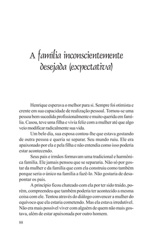adenáuer novaes




     A família inconscientemente
        desejada (expectativa)


       Henrique esperava o melhor para si. Sempre foi otimista e
crente em sua capacidade de realização pessoal. Tornou-se uma
pessoa bem sucedida profissionalmente e muito querida em famí-
lia. Casou, teve uma filha e vivia feliz com a mulher até que algo
veio modificar radicalmente sua vida.
       Um belo dia, sua esposa contou-lhe que estava gostando
de outra pessoa e queria se separar. Seu mundo ruiu. Ele era
apaixonado por ela e pela filha e não entendia como isso poderia
estar acontecendo.
       Seus pais e irmãos formavam uma tradicional e harmôni-
ca família. Ele jamais pensou que se separaria. Não só por gos-
tar da mulher e da família que com ela construiu como também
porque seria o único na família a fazê-lo. Não gostaria de desa-
pontar os pais.
       A princípio ficou chateado com ela por ter sido traído, po-
rém, compreendeu que também poderia ter acontecido a mesma
coisa com ele. Tentou através do diálogo convencer a mulher do
equívoco que ela estaria cometendo. Mas ela estava irredutível.
Não era mais possível viver com alguém de quem não mais gos-
tava, além de estar apaixonada por outro homem.
88
 