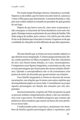 Evangelho e Família


       Por muito tempo Henrique chorou e lamentou o ocorrido.
Separou-se da mulher, que foi morar em outro imóvel, e passou a
visitar a filha quase que diariamente. Lamentou bastante a vida,
pois seus sonhos tinham se tornado um pesadelo do qual gostaria
de sair logo.
       Depois do que houve com ele, cinco anos se passaram, e
não conseguiu se relacionar de forma duradoura com mais nin-
guém. Henrique tornou-se prisioneiro de seus ideais de família. Não
tinha mágoa da mulher, pois a amava. Era infeliz por não saber
livrar-se da fantasia que criou para si mesmo. Esqueceu-se de que
a realidade da vida pode ser bem diferente do que dela esperamos.

                                ☯

       Há uma família que se forma em nosso mundo subjetivo e
que domina nossa imaginação. Criamos psiquicamente pais ide-
ais, irmãos perfeitos ou filhos exemplares. Eles têm vida dentro
de nós e nos fazem tomar atitudes, às vezes, inconseqüentes.
Comparamos essas figuras imaginárias, conscientes ou não, com
os reais personagens que fazem parte das nossas relações famili-
ares. Quando a correspondência não se dá costumamos criar
pontos de atrito, de discórdia que geram tensões nas relações.
       Essa família imaginária se forma no decorrer de nossas
encarnações, nas relações que tivemos com outros espíritos que
desempenharam papéis ao nosso lado. Consolidamos na psiquê
aqueles personagens em função das emoções por eles des-
pertadas.
       Inconscientemente, exigimos da Vida um paraíso no qual
as pessoas tenham comportamentos ideais e não nos satisfaze-
mos com o que temos. Os modelos psíquicos que criamos são
poderosos direcionadores que atuam em busca de seres perfei-
tos ao nosso lado.
       Condicionados pelos arquétipos, projetamos nos mem-
bros da família aqueles personagens ideais e rejeitamos, pelo
                                                               89
 