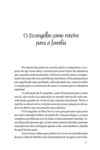 Evangelho e Família




          O Evangelho como roteiro
              para a família


       Por detrás das palavras escritas pelos evangelistas a res-
peito do que Jesus disse, existem preciosas lições de sabedoria
que, quando contextualizadas, oferecem roteiros para a compre-
ensão dos mais diversos problemas familiares. Para alcançarmos
um significado mais profundo, além das palavras, é preciso abrir
o coração para o sentimento do amor e a mente para a sabedoria
espiritual.
       A utilização do Evangelho, como ferramenta para o trato
social, não exclui sua aplicação ao mundo íntimo de cada um,
sobretudo quando na vivência das relações familiares. Nelas o
espírito se desenvolve e retoma seus processos psíquicos deixa-
dos em aberto nas encarnações precedentes.
       O Evangelho ou Boa Nova é um guia precioso que pode
nos fazer entender melhor, do ponto de vista psicológico, os mais
complexos problemas envolvendo o relacionamento familiar. Je-
sus falou para pessoas que viviam num contexto familiar, portanto
suas palavras não se dirigiam apenas a eles, mas também à família
da qual faziam parte.
       Jesus trouxe idéias que podem nos levar ao entendimento
de que a vida em família é um sistema possível, no qual a convivên-
                                                                9
 