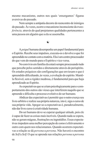 adenáuer novaes


mesmo mecanismo, outros nos quais ‘enxergamos’ figuras
aversivas do passado.
      Nem sempre a antipatia decorre do reencontro de inimigos
do passado. Às vezes, ocorre o mecanismo inconsciente da trans-
ferência, através do qual projetamos qualidades pertencentes a
uma pessoa em alguém que a ela se assemelha.

                                 ☯

       A psiquê humana desempenha um papel fundamental para
o Espírito. Recebe seus impulsos, executa-os e devolve o que foi
apreendido no contato com a matéria. Ela é um centro processador
do que vem do mundo para o Espírito e vice-versa.
       No convívio em família ela estará sempre processando tudo
que percebe pelos sentidos e diretamente através do perispírito.
Os estados psíquicos são configurações que enviesam o que é
apreendido dificultando, às vezes, a evolução do espírito. Mantê-
la flexível, sem a rigidez medrosa, é fundamental para que haja
aprendizado ao Espírito.
       As expectativas que se criam psicologicamente para o com-
portamento dos outros são vieses que interferem naquilo que se
apreende e dificulta o processo evolutivo do ser humano.
       Abdicar das expectativas é permitir que o outro exerça seu
livre-arbítrio e realize sua própria natureza, isto é, siga o curso de
sua própria vida. Apegar-se a expectativas é, paradoxalmente,
não dar livre curso à criatividade humana.
       Do ser humano deve-se esperar qualquer atitude, pois ele
é capaz de fazer as coisas mais incríveis. Quando nada se espera,
não se geram mágoas, frustrações ou ingratidões. Essas expecta-
tivas impedem uma melhor percepção de como é efetivamente o
outro com quem nos relacionamos. Quando ocorrem expectati-
vas a relação se dá persona a persona. Não haverá o encontro
de Self a Self. O que se aprende nas relações persona a persona
90
 