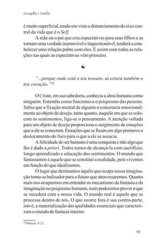 Evangelho e Família


é muito superficial, tendo em vista o distanciamento do eixo cen-
tral da vida que é o Self.
       A mãe ou o pai que cria expectativas para seus filhos e as
tornam uma verdade inamovível e inquestionável, tenderá a esta-
belecer uma relação pobre com eles. É assim com todas as rela-
ções nas quais as expectativas vêm primeiro.

                               ☯

      “...porque onde está o teu tesouro, ai estará também o
teu coração.”20

        O Cristo, em sua sabedoria, conhecia a alma humana como
ninguém. Entendia como funcionava o psiquismo das pessoas.
Sabia que a fixação mental de alguém o conectaria emocional-
mente ao objeto de desejo, tanto quanto, naquilo em que se colo-
cam os sentimentos, liga-se o pensamento. A atenção voltada
para um objeto de desejo proporciona o surgimento de emoções
que a ele se conectam. Emoções que se fixam em algo promove o
deslocamento do foco para o que a ele se associa.
        A felicidade do ser humano é uma conquista e não algo que
lhe é dado a priori. Todos temos de alcançá-la com sacrifício,
longo aprendizado e educação dos sentimentos. O mundo que
fantasiamos é aquele que se constitui a realidade, pois vivemos
em função do que idealizamos.
        O lugar que destinamos àquilo que ocupa nossa imagina-
ção torna-se balizador para o futuro que atravessaremos. Quanto
mais nos ocuparmos em entender os mecanismo da fantasia e da
imaginação no psiquismo humano, mais poderemos prever o que
se sucederá com a nossa vida. O mundo real é aquele que se
processa dentro de nós. O que ocorre fora é sua contra-parte,
isto é, a materialização das qualidades essenciais que caracteri-
zam o mundo de fantasia interior.

20
     Mateus 6:21.

                                                             91
 