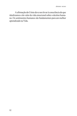 adenáuer novaes


       A afirmação do Cristo deve nos levar à consciência do que
idealizamos e do valor da vida emocional sobre o destino huma-
no. Os sentimentos humanos são fundamentais para um melhor
aprendizado na Vida.




92
 