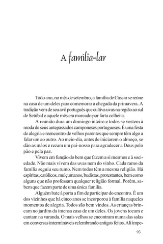 Evangelho e Família




                      A família-lar


       Todo ano, no mês de setembro, a família de Cássio se reúne
na casa de um deles para comemorar a chegada da primavera. A
tradição vem de seu avô português que cultiva uvas na região ao sul
de Setúbal e aquele mês era marcado por farta colheita.
       A reunião dura um domingo inteiro e todos se vestem à
moda de seus antepassados camponeses portugueses. É uma festa
de alegria e reencontro de velhos parentes que sempre têm algo a
falar um ao outro. Ao meio-dia, antes de iniciarem o almoço, se
dão as mãos e rezam um pai-nosso para agradecer a Deus pelo
pão e pela paz.
       Vivem em função do bem que fazem a si mesmos e à soci-
edade. Não mais vivem das uvas nem do vinho. Cada ramo da
família seguiu seu rumo. Nem todos têm a mesma religião. Há
espíritas, católicos, mulçumanos, budistas, protestantes, bem como
alguns que não professam qualquer religião formal. Porém, sa-
bem que fazem parte de uma única família.
       Alguém bate à porta a fim de participar do encontro. É um
dos vizinhos que há cinco anos se incorporou à família naqueles
momentos de alegria. Todos são bem vindos. As crianças brin-
cam no jardim da imensa casa de um deles. Os jovens tocam e
cantam na varanda. O mais velhos se encontram numa das salas
em conversas intermináveis relembrando antigos feitos. Ali impe-
                                                               93
 