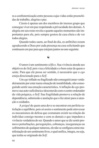 adenáuer novaes


ra a confraternização entre pessoas cujas vidas estão preenchi-
das de trabalho, alegrias e paz.
       Cássio é apenas um dos membros do imenso grupo que
consegue viver em paz respeitando a privacidade dos demais. A
alegria em seu rosto revela o quanto aqueles momentos são im-
portantes para ele, pois sempre gostou de casa cheia e de ver
todos alegres.
       Quando todos saem, ao final do dia, os anfitriões rezam
agradecendo a Deus por cada presença na casa solicitando que
continuem em paz para que estejam juntos no ano seguinte.

                                ☯

       O amor é um sentimento sélfico. Sua vivência atende aos
objetivos do Self, pois visa a felicidade e o bem estar de quem o
sente. Para que ele possa ser sentido, é necessário que o ego
esteja direcionado para o Self.
       Um ego inflado ou fragilizado não conseguirá amar verda-
deiramente por estar numa situação de instabilidade, não conse-
guindo sentir sua emoção característica. A inflação do ego pro-
move sua auto-suficiência e desconexão com o centro ordenador
da vida psíquica, o Self. Sua fragilidade promove a relação de
dependência, submissão e anulação que o faz atrair para si aten-
ção e cuidados.
       A psiquê de quem ama deve se encontrar em perfeita sa-
tisfação e equilíbrio, pois só assim o sentimento pode atravessar
os mecanismos de defesa que costumam existir na relação do
indivíduo consigo mesmo e com os demais e que impedem a
vivência verdadeira do ser. Quando o amor que se diz sentir pro-
move perturbações, perseguições, cobranças, inseguranças ou
sofrimentos de qualquer natureza, ele não se configura como ma-
nifestação de um sentimento livre, o qual unifica, integra, ou seja,
que tenha se originado do Self.
94
 