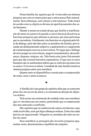 Evangelho e Família


       Numa família-lar, aqueles que ali vivem estão em sintonia
psíquica uns com os outros para que o amor possa fluir natural-
mente. Sem cobranças, sem ciúmes e sem neuroses. Tudo estará
de acordo com os objetivos divinos de aperfeiçoamento dos se-
res humanos.
       Manter a mente no estado de paz que facilite a manifesta-
ção do amor só é possível quando a convivência já dissolveu as
barreiras psíquicas que afastam as pessoas, por mais próximas
que se encontrem. Geralmente, tais barreiras se originam pela fal-
ta de diálogo, pelo não dito entre os membros da família, provo-
cando um distanciamento subjetivo, o qual promove o surgimento
de contaminações nocivas à convivência. No lugar que o diálogo
deveria ocupar na convivência, surgem ressentimentos, desconfi-
anças, disputas, mágoas, etc. Não basta estar junto fisicamente
para que não existam barreiras separadoras. O que une os seres
humanos são os sentimentos nobres que se cultivam uns para com
os outros. O inverso os afasta. A unidade de uma família estará na
sintonia psíquica entre seus membros.
       Quanto mais se disponibiliza a mente para a compreensão
do outro, mais o amor acontece.

                               ☯

       A família-lar é um grupo de espíritos afins que se conectam
pelos fios invisíveis do amor e se orientam na direção de objeti-
vos nobres.
       Nela existe um sentimento de unidade entre seus membros
que os vinculam uns aos outros, permitindo que a compreensão
dos atos anteceda o confronto.
       São espíritos que se conhecem de outras existências e que
estão resolvidos, sem que haja cobranças mútuas. Entre eles nada
precisa ser equacionado. Ninguém se considera devedor ou cre-
dor do outro.
       Seus membros se protegem das invasões psíquicas que,
muitas vezes, desestruturam o equilíbrio do conjunto.
                                                              95
 