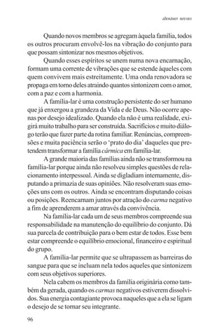 adenáuer novaes


       Quando novos membros se agregam àquela família, todos
os outros procuram envolvê-los na vibração do conjunto para
que possam sintonizar nos mesmos objetivos.
       Quando esses espíritos se unem numa nova encarnação,
formam uma corrente de vibrações que se estende àqueles com
quem convivem mais estreitamente. Uma onda renovadora se
propaga em torno deles atraindo quantos sintonizem com o amor,
com a paz e com a harmonia.
       A família-lar é uma construção persistente do ser humano
que já enxergou a grandeza da Vida e de Deus. Não ocorre ape-
nas por desejo idealizado. Quando ela não é uma realidade, exi-
girá muito trabalho para ser construída. Sacrifícios e muito diálo-
go terão que fazer parte da rotina familiar. Renúncias, compreen-
sões e muita paciência serão o ‘prato do dia’ daqueles que pre-
tendem transformar a família cármica em família-lar.
       A grande maioria das famílias ainda não se transformou na
família-lar porque ainda não resolveu simples questões de rela-
cionamento interpessoal. Ainda se digladiam internamente, dis-
putando a primazia de suas opiniões. Não resolveram suas emo-
ções uns com os outros. Ainda se encontram disputando coisas
ou posições. Reencarnam juntos por atração do carma negativo
a fim de aprenderem a amar através da convivência.
       Na família-lar cada um de seus membros compreende sua
responsabilidade na manutenção do equilíbrio do conjunto. Dá
sua parcela de contribuição para o bem estar de todos. Esse bem
estar compreende o equilíbrio emocional, financeiro e espiritual
do grupo.
       A família-lar permite que se ultrapassem as barreiras do
sangue para que se incluam nela todos aqueles que sintonizem
com seus objetivos superiores.
       Nela cabem os membros da família originária como tam-
bém da gerada, quando os carmas negativos estiverem dissolvi-
dos. Sua energia contagiante provoca naqueles que a ela se ligam
o desejo de se tornar seu integrante.
96
 