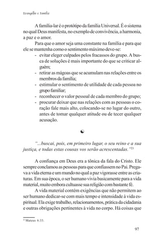 Evangelho e Família


       A família-lar é o protótipo da família Universal. É o sistema
no qual Deus manifesta, no exemplo de convivência, a harmonia,
a paz e o amor.
       Para que o amor seja uma constante na família e para que
ele se mantenha como o sentimento máximo deve-se:
       - evitar eleger culpados pelos fracassos do grupo. A bus-
         ca de soluções é mais importante do que se criticar al-
         guém;
       - retirar as mágoas que se acumulam nas relações entre os
         membros da família;
       - estimular o sentimento de utilidade de cada pessoa no
         grupo familiar;
       - reconhecer o valor pessoal de cada membro do grupo;
       - procurar deixar que nas relações com as pessoas o co-
         ração fale mais alto, colocando-se no lugar do outro,
         antes de tomar qualquer atitude ou de tecer qualquer
         acusação.

                                ☯

      “...buscai, pois, em primeiro lugar, o seu reino e a sua
justiça, e todas estas cousas vos serão acrescentadas.”21

       A confiança em Deus era a tônica da fala do Cristo. Ele
sempre conclamou as pessoas para que confiassem no Pai. Prega-
va a vida eterna e um mundo no qual a paz vigorasse entre as cria-
turas. Em sua época, o ser humano vivia basicamente para a vida
material, muito embora cultuasse sua religião com bastante fé.
       A vida material contém exigências que não permitem ao
ser humano dedicar-se com mais tempo e intensidade à vida es-
piritual. Ela exige trabalho, relacionamentos, prática da cidadania
e outras obrigações pertinentes à vida no corpo. Há coisas que

21
     Mateus 6:33.

                                                                97
 