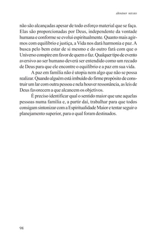 adenáuer novaes


não são alcançadas apesar de todo esforço material que se faça.
Elas são proporcionadas por Deus, independente da vontade
humana e conforme se evolui espiritualmente. Quanto mais agir-
mos com equilíbrio e justiça, a Vida nos dará harmonia e paz. A
busca pelo bem estar de si mesmo e do outro fará com que o
Universo conspire em favor de quem o faz. Qualquer tipo de evento
aversivo ao ser humano deverá ser entendido como um recado
de Deus para que ele encontre o equilíbrio e a paz em sua vida.
       A paz em família não é utopia nem algo que não se possa
realizar. Quando alguém está imbuído do firme propósito de cons-
truir um lar com outra pessoa e nela houver ressonância, as leis de
Deus favorecem a que alcancem os objetivos.
       É preciso identificar qual o sentido maior que une aquelas
pessoas numa família e, a partir daí, trabalhar para que todos
consigam sintonizar com a Espiritualidade Maior e tentar seguir o
planejamento superior, para o qual foram destinados.




98
 