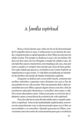 Evangelho e Família




                  A família espiritual


        Rosa e Josué deram suas vidas em favor da disseminação
do Evangelho entre os seus. Conheceram-se no interior do esta-
do e migraram para a capital quando os dois filhos já estavam em
idade escolar. Ela sempre se dedicou à casa e ele era militar. De
dois em dois anos ele era obrigado a mudar de cidade o que, de
um lado lhe causava transtornos com mudanças de casa, mas por
outro o ajudava a cumprir uma missão que fazia de bom grado.
Em cada cidade que passava, ou fundava um Centro Espírita ou
impulsionava o que existia. A vida deles era dedicada ao ministé-
rio da família e da missão de fundar instituições espíritas.
        Enquanto se dedicavam a essa nobre tarefa, costumavam
acolher sobrinhos e parentes mais distantes em casa a fim de
encaminhá-los na vida escolar. Não raro parentes dele e dela en-
caminhavam seus filhos a passar alguns meses com eles a fim de
receberem educação doméstica e conselhos úteis para a vida.
Eles eram educadores natos. Educavam para o exercício da ci-
dadania e para a consciência da existência da vida espiritual.
        Para eles não havia uma divisão nítida entre o mundo mate-
rial e o espiritual. Através da mediunidade explícita dela, conver-
savam naturalmente com os desencarnados para ouvir-lhes as
necessidades e os conselhos. Quando quiseram ter filhos, con-
versaram com estes antes de reencarnarem para que a existência
                                                               99
 