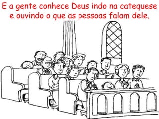 E a gente conhece Deus indo na catequese e ouvindo o que as pessoas falam dele. 