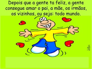 Depois que a gente ta feliz, a gente consegue amar o pai, a mãe, os irmãos,  os vizinhos, ou seja: todo mundo. 