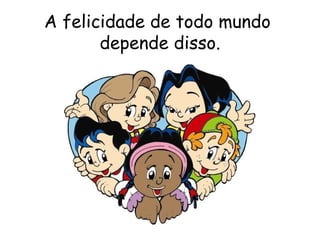 A felicidade de todo mundo  depende disso. 