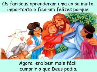 Os fariseus aprenderam uma coisa muito  importante e ficaram felizes porque  Agora  era bem mais fácil  cumprir o que Deus pedia. 