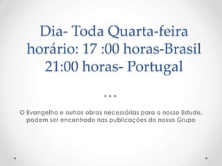 Dia- Toda Quarta-feirahorário: 17 :00 horas-Brasil21:00 horas- PortugalO Evangelho e outras obras necessárias para o nosso Estudo, podem ser encontrado nas publicações do nosso Grupo