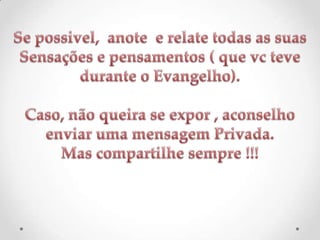 Se possivel,  anote  e relate todas as suasSensações e pensamentos ( que vc teve durante o Evangelho).Caso, não queira se expor , aconselho enviar uma mensagem Privada.Mas compartilhe sempre !!!