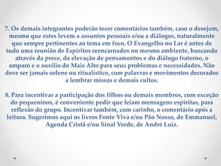 7. Os demais integrantes poderão tecer comentários também, caso o desejem, mesmo que estes levem a assuntos pessoais e/ou a diálogos, naturalmente que sempre pertinentes ao tema em foco. O Evangelho no Lar é antes de tudo uma reunião de Espíritos reencarnados no mesmo ambiente, buscando através da prece, da elevação de pensamentos e do diálogo fraterno, o amparo e o auxílio do Mais Alto para seus problemas e necessidades. Não deve ser jamais solene ou ritualístico, com palavras e movimentos decorados a lembrar missas e demais cultos.8. Para incentivar a participação dos filhos ou demais membros, com exceção do pequeninos, é conveniente pedir que leiam mensagens espíritas, para reflexão do grupo. Incentivar também, com carinho, o comentário após a leitura. Sugerimos aqui os livros Fonte Viva e/ou Pão Nosso, de Emmanuel, Agenda Cristã e/ou Sinal Verde, de André Luiz.