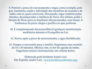 9. Proferir a prece de encerramento e rogar, como exemplo, pela paz, harmonia, saúde e felicidade dos membros da reunião e de todos com os quais convivem. Desejando, rogar também pelos doentes, desamparados e infelizes da Terra. Por último, pedir a bênção de Deus para os familiares desencarnados, sem temor. A lembrança da prece alegra e pacifica os que partiram.10. É completamente desaconselhável qualquer manifestação mediúnica durante o Evangelho no Lar.11. Servir, após a prece de encerramento, a água fluidificada.12. Tempo: o necessário para a família. Sugerimos uma reunião de 15 a 30 minutos. Música: sim, se for do agrado de todos. Sugerimos música instrumental, em volume baixo.Elaborado pelo Instituto André LuizSite Espírita André Luiz - www.institutoandreluiz.org/.